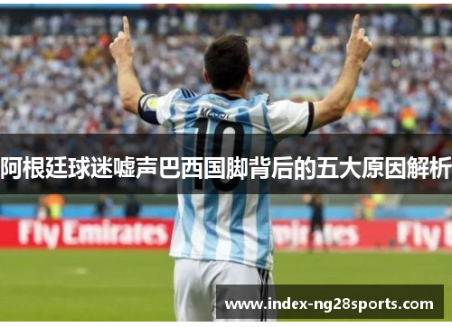 阿根廷球迷嘘声巴西国脚背后的五大原因解析